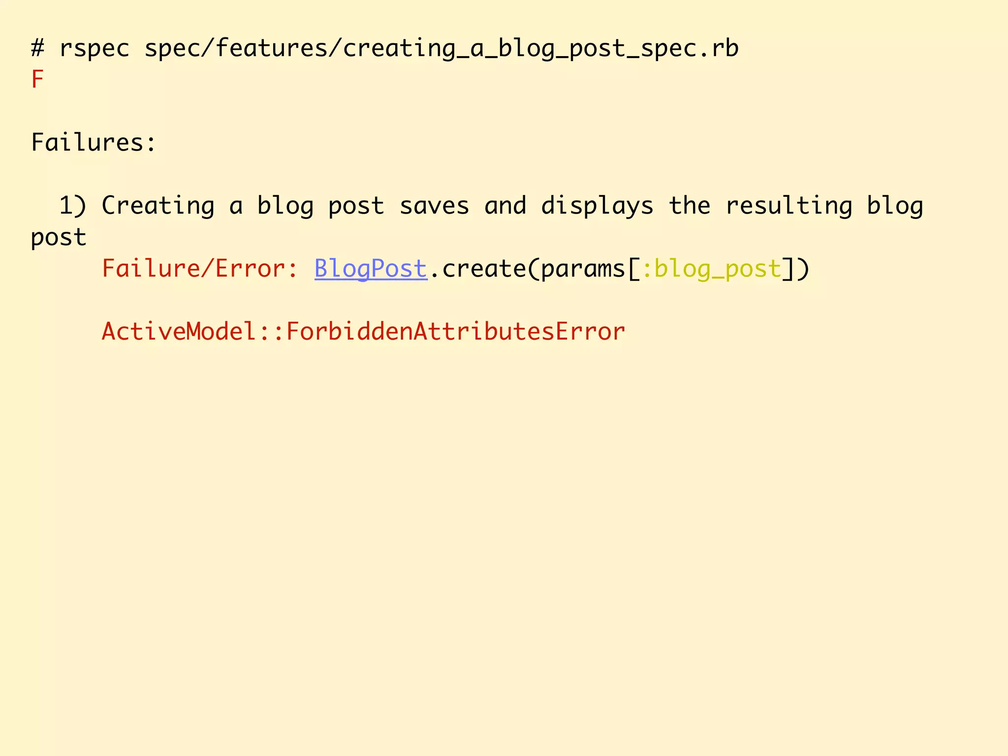 # rspec spec/features/creating_a_blog_post_spec.rb F Failures: 1) Creating a blog post saves and displays the resulting blog post Failure/Error: BlogPost.create(params[:blog_post]) ActiveModel::ForbiddenAttributesError 