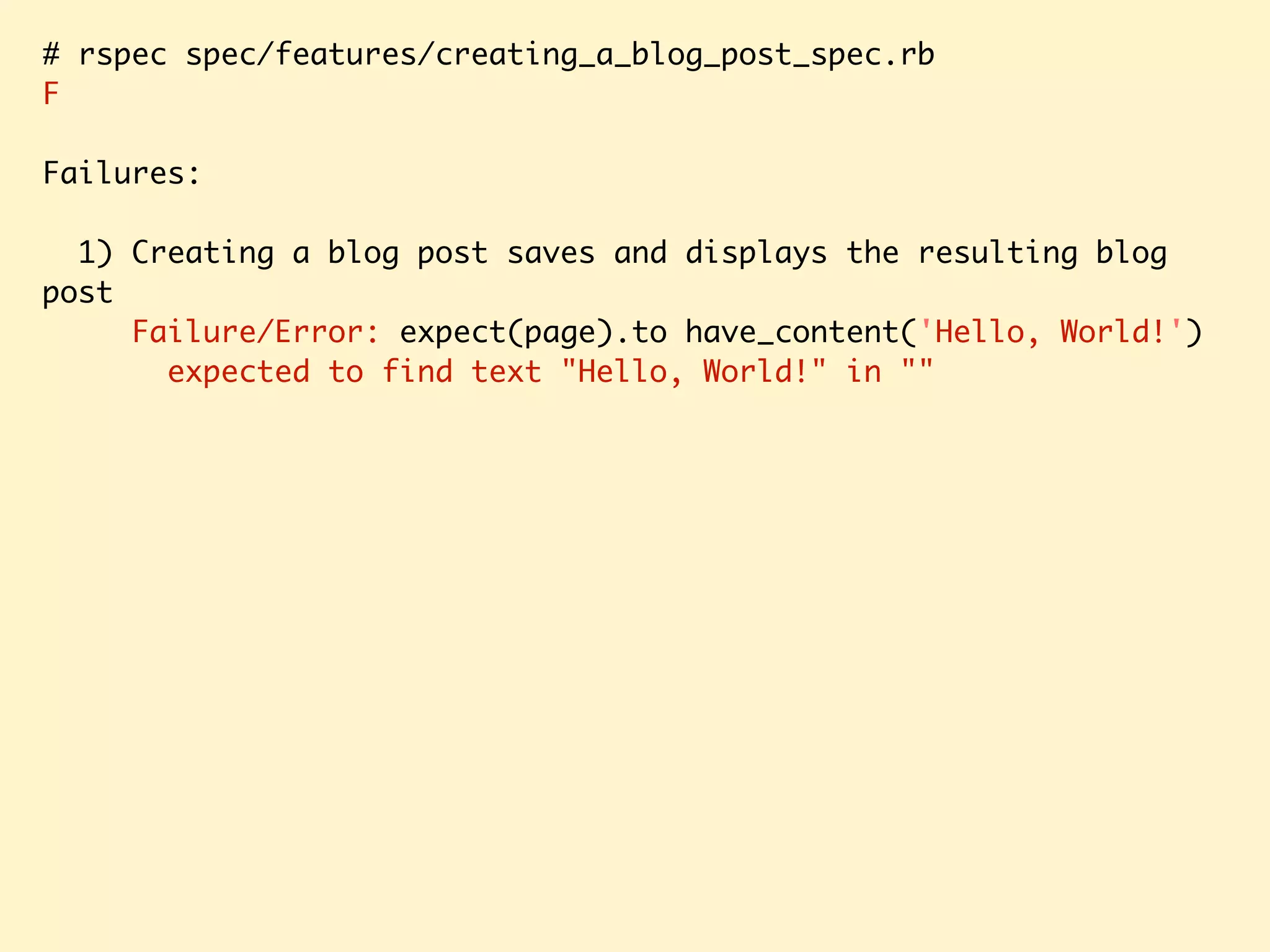 # rspec spec/features/creating_a_blog_post_spec.rb F Failures: 1) Creating a blog post saves and displays the resulting blog post Failure/Error: expect(page).to have_content('Hello, World!') expected to find text "Hello, World!" in "" 