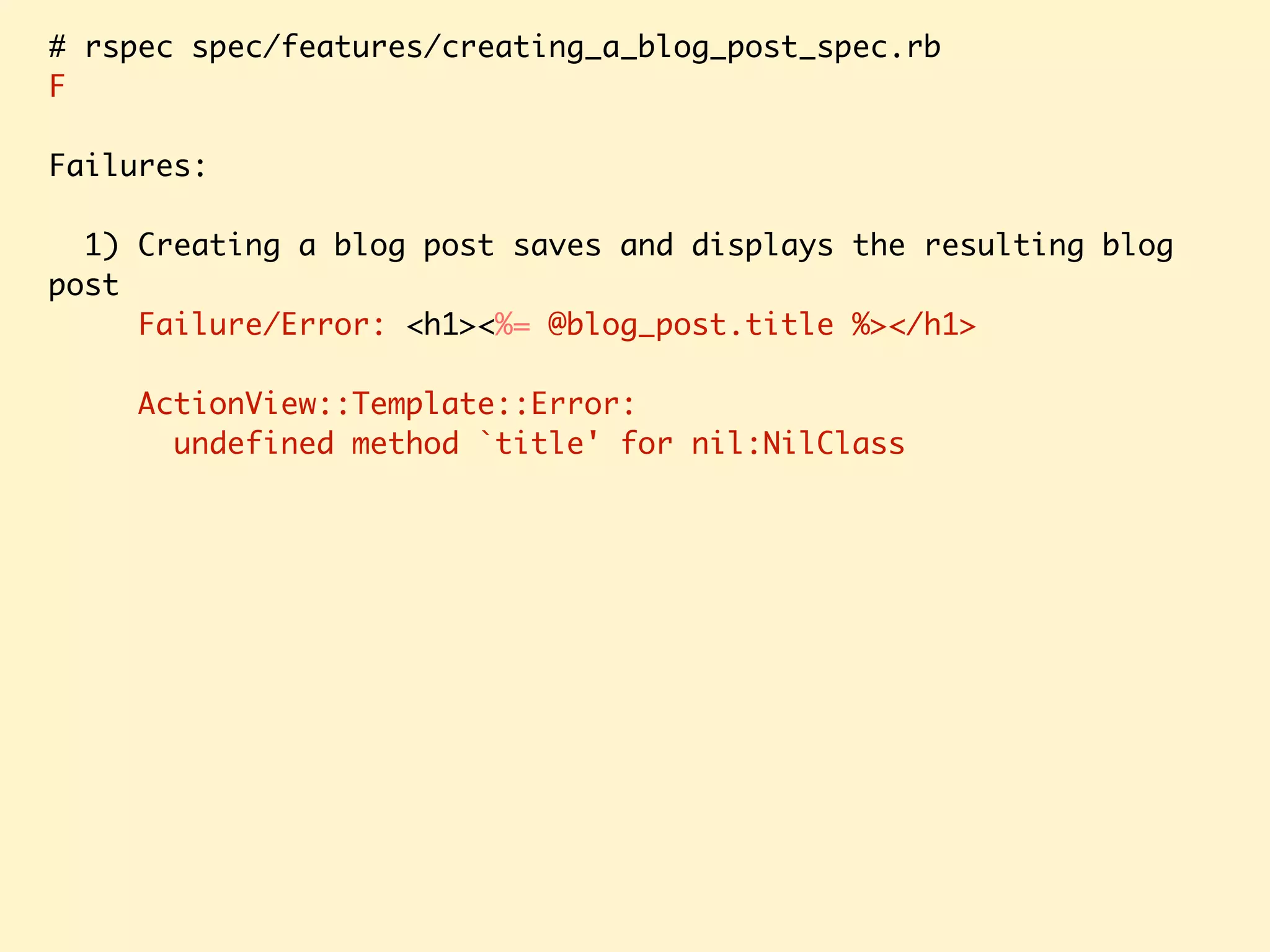 # rspec spec/features/creating_a_blog_post_spec.rb F Failures: 1) Creating a blog post saves and displays the resulting blog post Failure/Error: <h1><%= @blog_post.title %></h1> ActionView::Template::Error: undefined method `title' for nil:NilClass 