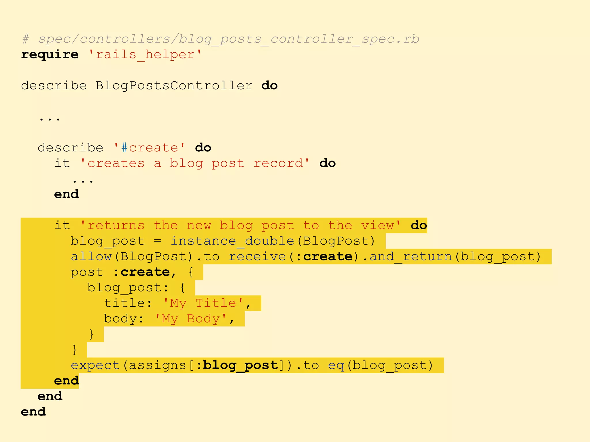 # spec/controllers/blog_posts_controller_spec.rb require 'rails_helper' describe BlogPostsController do ... describe '#create' do it 'creates a blog post record' do ... end it 'returns the new blog post to the view' do blog_post = instance_double(BlogPost) allow(BlogPost).to receive(:create).and_return(blog_post) post :create, { blog_post: { title: 'My Title', body: 'My Body', } } expect(assigns[:blog_post]).to eq(blog_post) end end end 