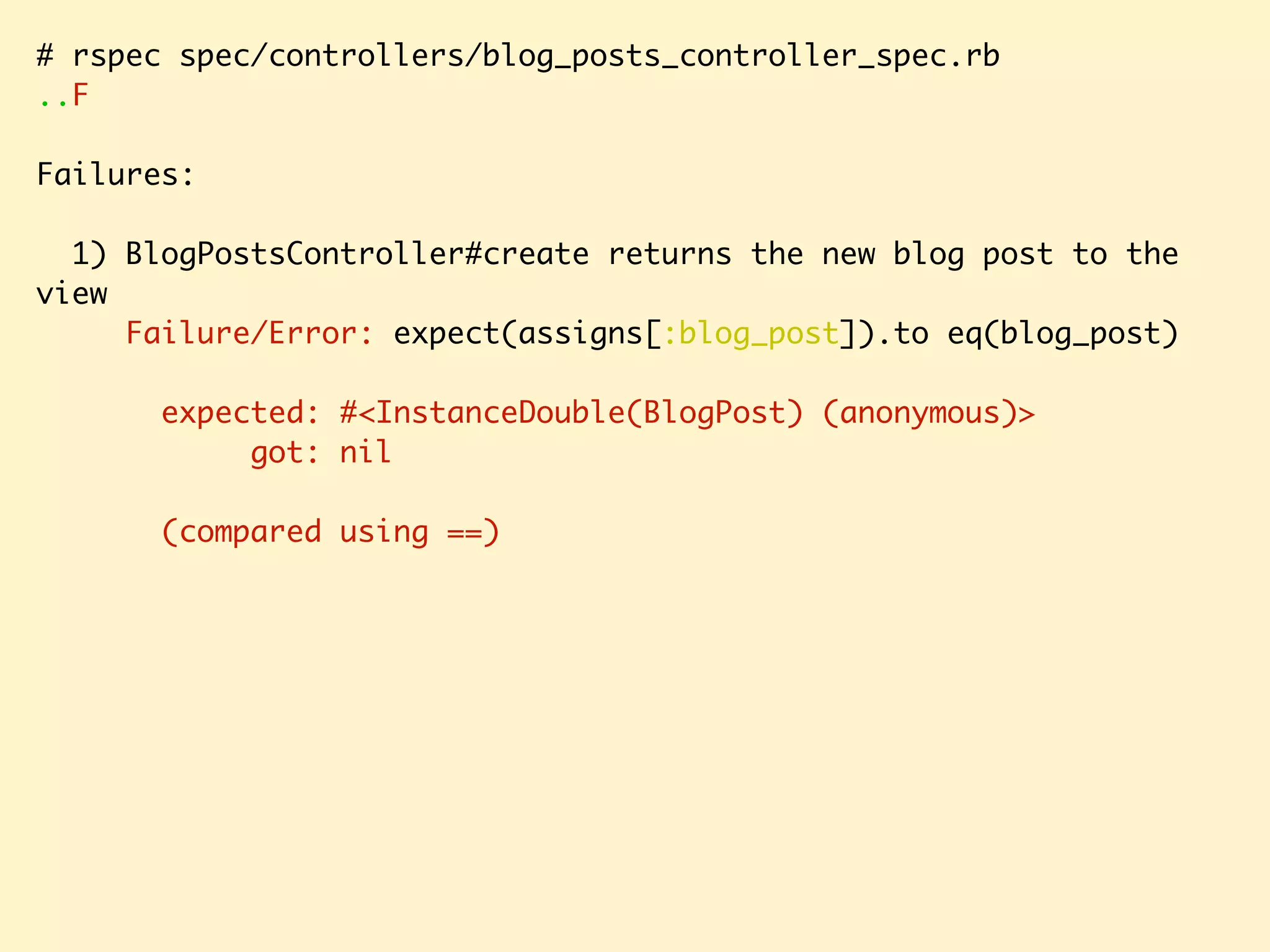 # rspec spec/controllers/blog_posts_controller_spec.rb ..F Failures: 1) BlogPostsController#create returns the new blog post to the view Failure/Error: expect(assigns[:blog_post]).to eq(blog_post) expected: #<InstanceDouble(BlogPost) (anonymous)> got: nil (compared using ==) 
