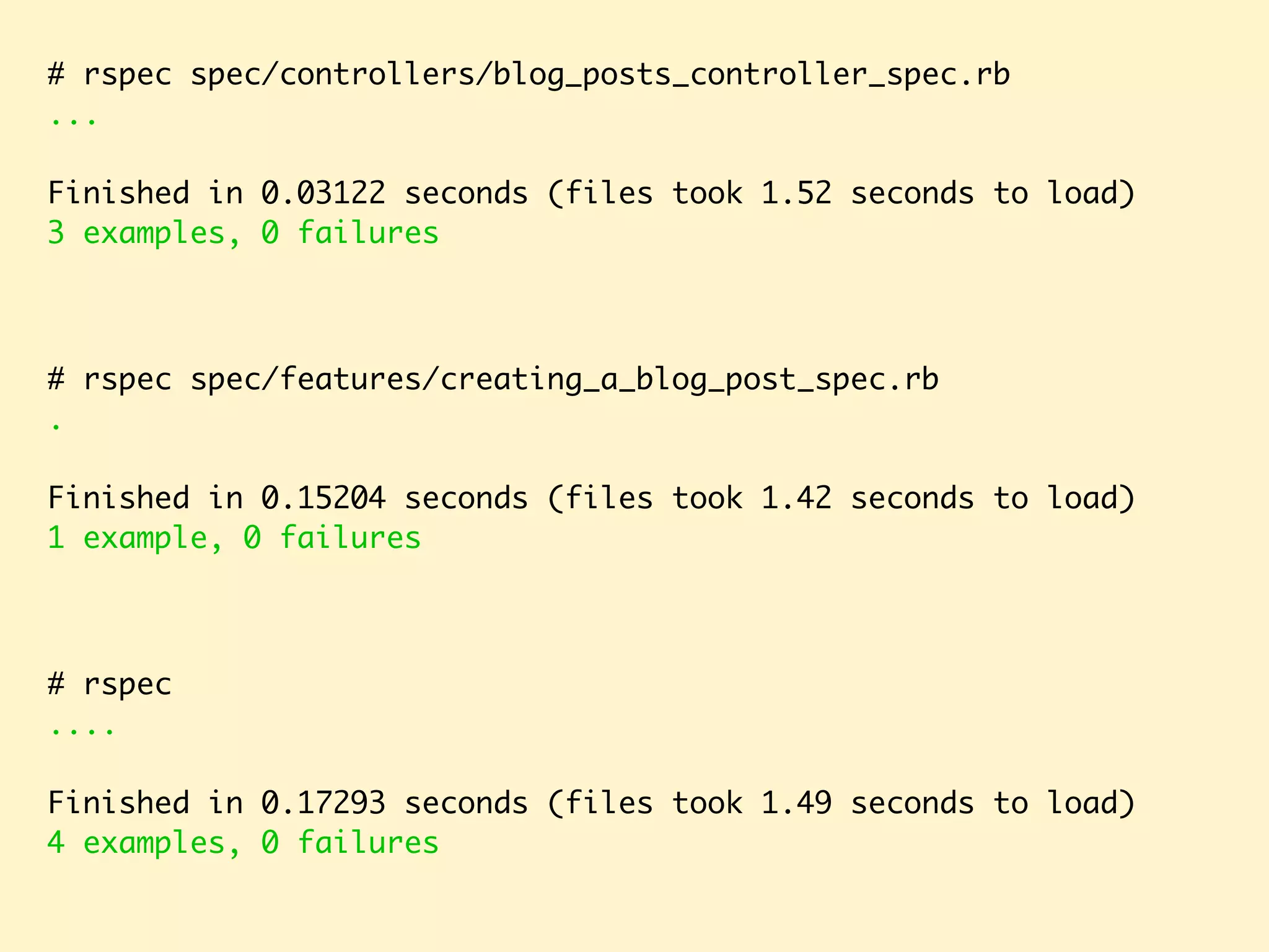 # rspec spec/controllers/blog_posts_controller_spec.rb ... Finished in 0.03122 seconds (files took 1.52 seconds to load) 3 examples, 0 failures # rspec .... Finished in 0.17293 seconds (files took 1.49 seconds to load) 4 examples, 0 failures # rspec spec/features/creating_a_blog_post_spec.rb . Finished in 0.15204 seconds (files took 1.42 seconds to load) 1 example, 0 failures 