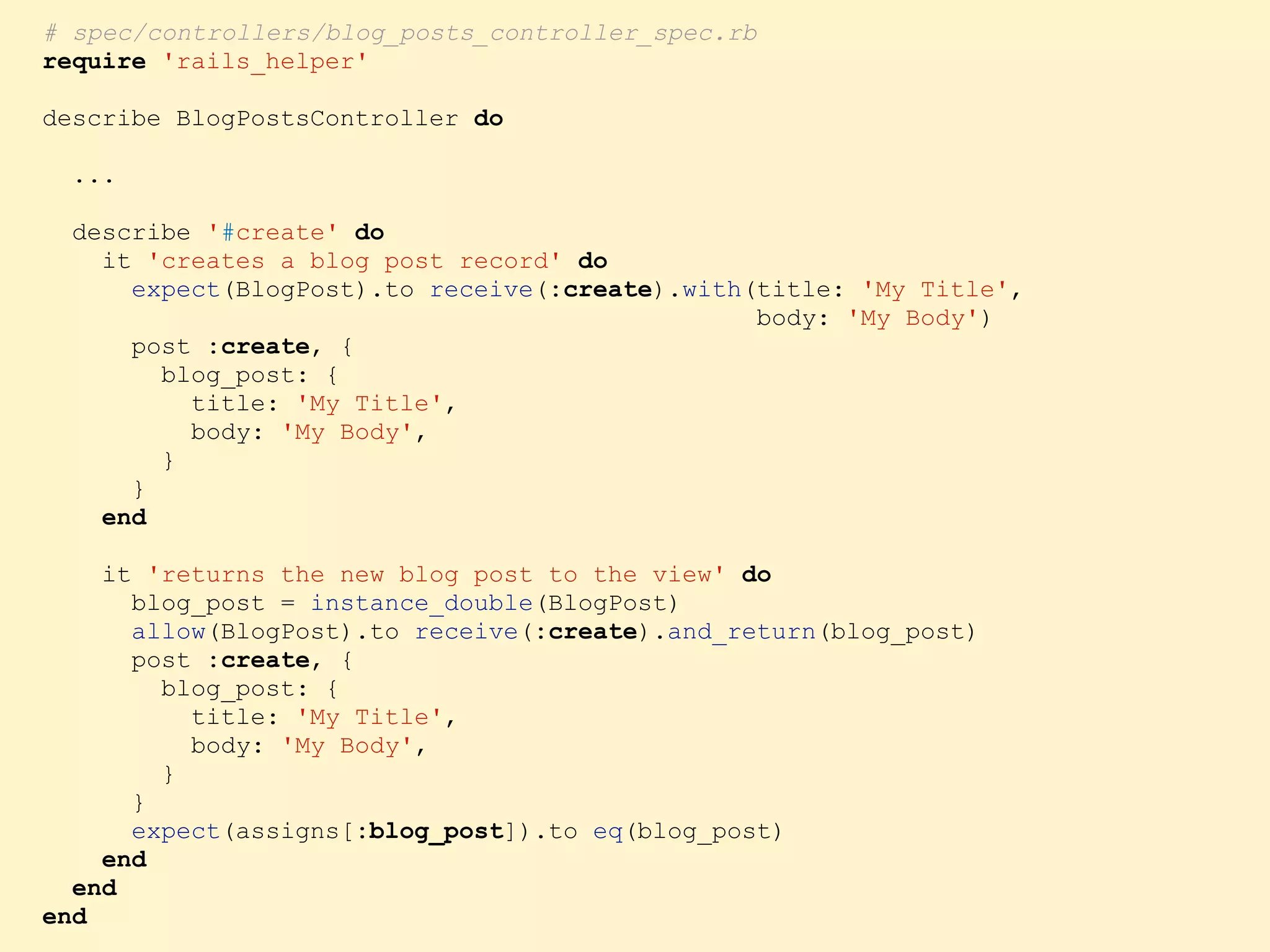 # spec/controllers/blog_posts_controller_spec.rb require 'rails_helper' describe BlogPostsController do ... describe '#create' do it 'creates a blog post record' do expect(BlogPost).to receive(:create).with(title: 'My Title', body: 'My Body') post :create, { blog_post: { title: 'My Title', body: 'My Body', } } end it 'returns the new blog post to the view' do blog_post = instance_double(BlogPost) allow(BlogPost).to receive(:create).and_return(blog_post) post :create, { blog_post: { title: 'My Title', body: 'My Body', } } expect(assigns[:blog_post]).to eq(blog_post) end end end 