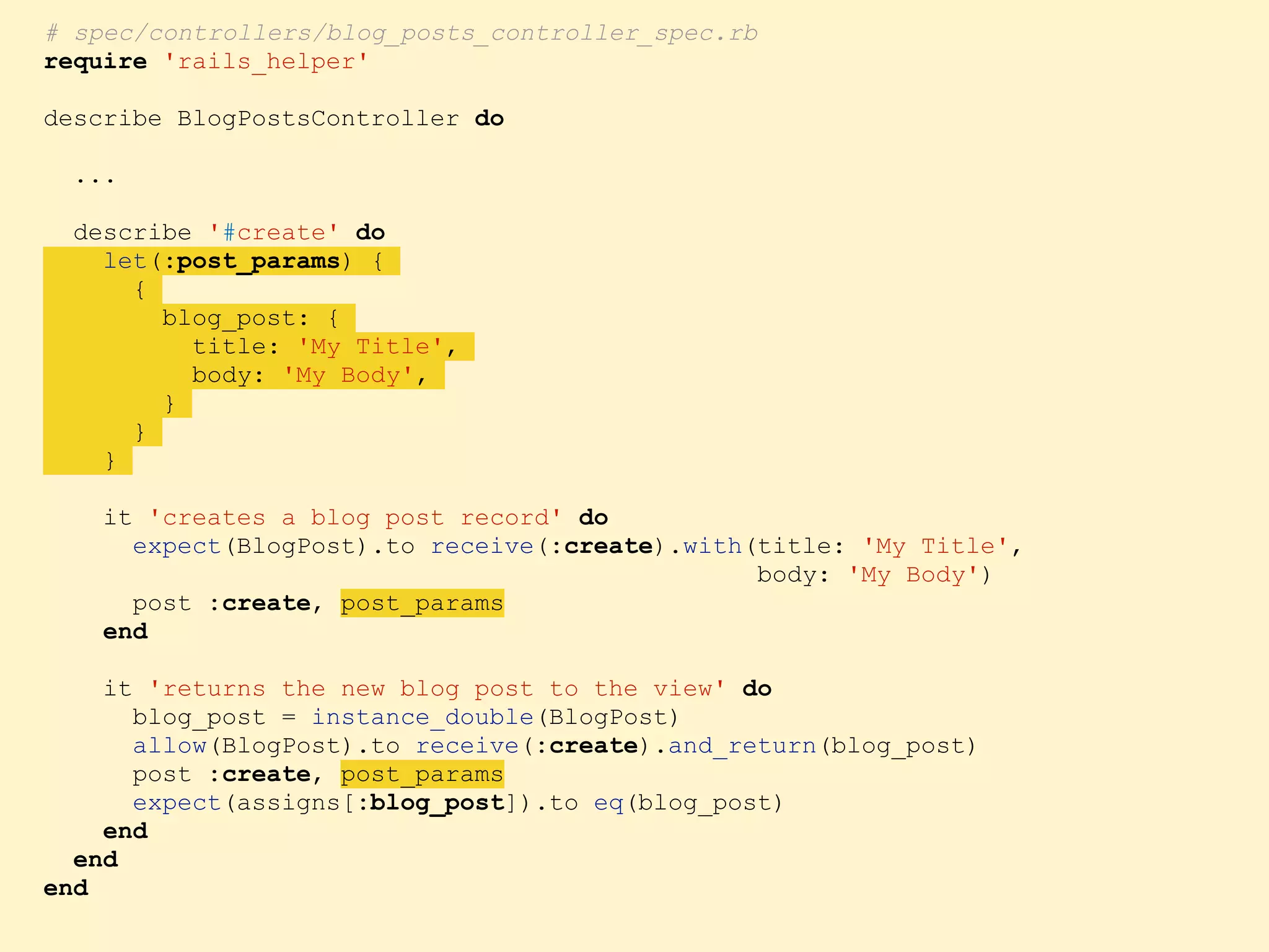 # spec/controllers/blog_posts_controller_spec.rb require 'rails_helper' describe BlogPostsController do ... describe '#create' do let(:post_params) { { blog_post: { title: 'My Title', body: 'My Body', } } } it 'creates a blog post record' do expect(BlogPost).to receive(:create).with(title: 'My Title', body: 'My Body') post :create, post_params end it 'returns the new blog post to the view' do blog_post = instance_double(BlogPost) allow(BlogPost).to receive(:create).and_return(blog_post) post :create, post_params expect(assigns[:blog_post]).to eq(blog_post) end end end 