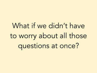 What if we didn’t have
to worry about all those
questions at once?
 