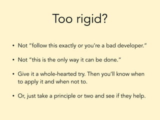 Too rigid?
• Not “follow this exactly or you’re a bad developer.”
• Not “this is the only way it can be done.”
• Give it a whole-hearted try. Then you’ll know when
to apply it and when not to.
• Or, just take a principle or two and see if they help.
 