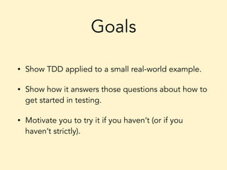 Goals
• Show TDD applied to a small real-world example.
• Show how it answers those questions about how to
get started in testing.
• Motivate you to try it if you haven’t (or if you
haven’t strictly).
 
