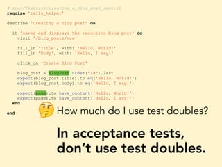 # spec/features/creating_a_blog_post_spec.rb
require 'rails_helper'
describe 'Creating a blog post' do
it 'saves and displays the resulting blog post' do
visit '/blog_posts/new'
fill_in 'Title', with: 'Hello, World!'
fill_in 'Body', with: 'Hello, I say!'
click_on 'Create Blog Post'
blog_post = BlogPost.order("id").last
expect(blog_post.title).to eq('Hello, World!')
expect(blog_post.body).to eq('Hello, I say!')
expect(page).to have_content('Hello, World!')
expect(page).to have_content('Hello, I say!')
end
end How much do I use test doubles?
In acceptance tests,
don’t use test doubles.
🤔
 