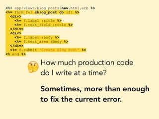 <%# app/views/blog_posts/new.html.erb %>
<%= form_for @blog_post do |f| %>
<div>
<%= f.label :title %>
<%= f.text_field :title %>
</div>
<div>
<%= f.label :body %>
<%= f.text_area :body %>
</div>
<%= f.submit 'Create Blog Post' %>
<% end %>
How much production code
do I write at a time?
Sometimes, more than enough
to ﬁx the current error.
🤔
 