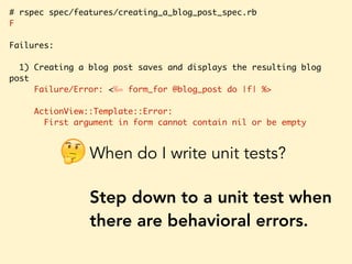 # rspec spec/features/creating_a_blog_post_spec.rb
F
Failures:
1) Creating a blog post saves and displays the resulting blog
post
Failure/Error: <%= form_for @blog_post do |f| %>
ActionView::Template::Error:
First argument in form cannot contain nil or be empty
When do I write unit tests?
Step down to a unit test when
there are behavioral errors.
🤔
 