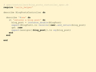 # spec/controllers/blog_posts_controller_spec.rb
require 'rails_helper'
describe BlogPostsController do
describe '#new' do
it 'returns a blog post' do
blog_post = instance_double(BlogPost)
expect(BlogPost).to receive(:new).and_return(blog_post)
get :new
expect(assigns[:blog_post]).to eq(blog_post)
end
end
end
 
