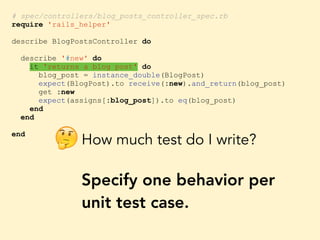 # spec/controllers/blog_posts_controller_spec.rb
require 'rails_helper'
describe BlogPostsController do
describe '#new' do
it 'returns a blog post' do
blog_post = instance_double(BlogPost)
expect(BlogPost).to receive(:new).and_return(blog_post)
get :new
expect(assigns[:blog_post]).to eq(blog_post)
end
end
end
How much test do I write?
Specify one behavior per
unit test case.
🤔
 