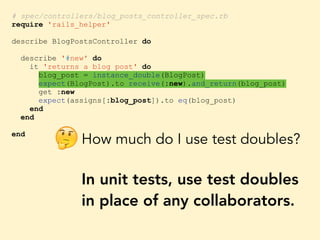 # spec/controllers/blog_posts_controller_spec.rb
require 'rails_helper'
describe BlogPostsController do
describe '#new' do
it 'returns a blog post' do
blog_post = instance_double(BlogPost)
expect(BlogPost).to receive(:new).and_return(blog_post)
get :new
expect(assigns[:blog_post]).to eq(blog_post)
end
end
end
How much do I use test doubles?
In unit tests, use test doubles
in place of any collaborators.
🤔
 