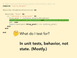# spec/controllers/blog_posts_controller_spec.rb
require 'rails_helper'
describe BlogPostsController do
describe '#new' do
it 'returns a blog post' do
blog_post = instance_double(BlogPost)
expect(BlogPost).to receive(:new).and_return(blog_post)
get :new
expect(assigns[:blog_post]).to eq(blog_post)
end
end
end
What do I test for?
In unit tests, behavior, not
state. (Mostly.)
🤔
 