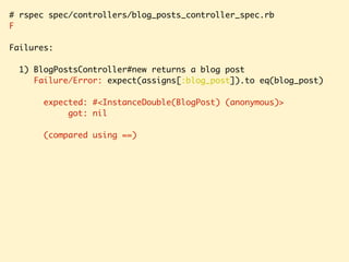 # rspec spec/controllers/blog_posts_controller_spec.rb
F
Failures:
1) BlogPostsController#new returns a blog post
Failure/Error: expect(assigns[:blog_post]).to eq(blog_post)
expected: #<InstanceDouble(BlogPost) (anonymous)>
got: nil
(compared using ==)
 