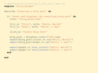 # spec/features/creating_a_blog_post_spec.rb
require 'rails_helper'
describe 'Creating a blog post' do
it 'saves and displays the resulting blog post' do
visit '/blog_posts/new'
fill_in 'Title', with: 'Hello, World!'
fill_in 'Body', with: 'Hello, I say!'
click_on 'Create Blog Post'
blog_post = BlogPost.order("id").last
expect(blog_post.title).to eq('Hello, World!')
expect(blog_post.body).to eq('Hello, I say!')
expect(page).to have_content('Hello, World!')
expect(page).to have_content('Hello, I say!')
end
end
 