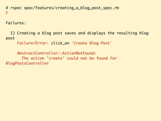# rspec spec/features/creating_a_blog_post_spec.rb
F
Failures:
1) Creating a blog post saves and displays the resulting blog
post
Failure/Error: click_on 'Create Blog Post'
AbstractController::ActionNotFound:
The action 'create' could not be found for
BlogPostsController
 