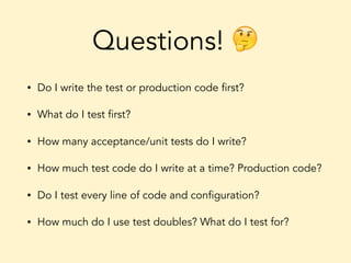 Questions! 🤔
• Do I write the test or production code first?
• What do I test first?
• How many acceptance/unit tests do I write?
• How much test code do I write at a time? Production code?
• Do I test every line of code and configuration?
• How much do I use test doubles? What do I test for?
 