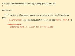 # rspec spec/features/creating_a_blog_post_spec.rb
F
Failures:
1) Creating a blog post saves and displays the resulting blog
post
Failure/Error: expect(blog_post.title).to eq('Hello, World!')
NoMethodError:
undefined method `title' for nil:NilClass
 