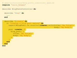 # spec/controllers/blog_posts_controller_spec.rb
require 'rails_helper'
describe BlogPostsController do
describe '#new' do
...
end
describe '#create' do
it 'creates a blog post record' do
expect(BlogPost).to receive(:create).with(title: 'My Title',
body: 'My Body')
post :create, {
blog_post: {
title: 'My Title',
body: 'My Body',
}
}
end
end
end
 