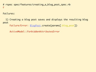 # rspec spec/features/creating_a_blog_post_spec.rb
F
Failures:
1) Creating a blog post saves and displays the resulting blog
post
Failure/Error: BlogPost.create(params[:blog_post])
ActiveModel::ForbiddenAttributesError
 