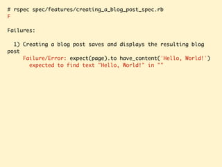 # rspec spec/features/creating_a_blog_post_spec.rb
F
Failures:
1) Creating a blog post saves and displays the resulting blog
post
Failure/Error: expect(page).to have_content('Hello, World!')
expected to find text "Hello, World!" in ""
 