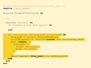 # spec/controllers/blog_posts_controller_spec.rb
require 'rails_helper'
describe BlogPostsController do
...
describe '#create' do
it 'creates a blog post record' do
...
end
it 'returns the new blog post to the view' do
blog_post = instance_double(BlogPost)
allow(BlogPost).to receive(:create).and_return(blog_post)
post :create, {
blog_post: {
title: 'My Title',
body: 'My Body',
}
}
expect(assigns[:blog_post]).to eq(blog_post)
end
end
end
 