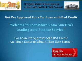 Get Pre Approved For a Car Loan with Bad Credit

  “Welcome to LoansStore.Com, America’s
      Leading Auto Finance Service”

      Car Loan Pre Approval with Bad Credit
   Are Much Easier to Obtain Than Ever Before!!
 