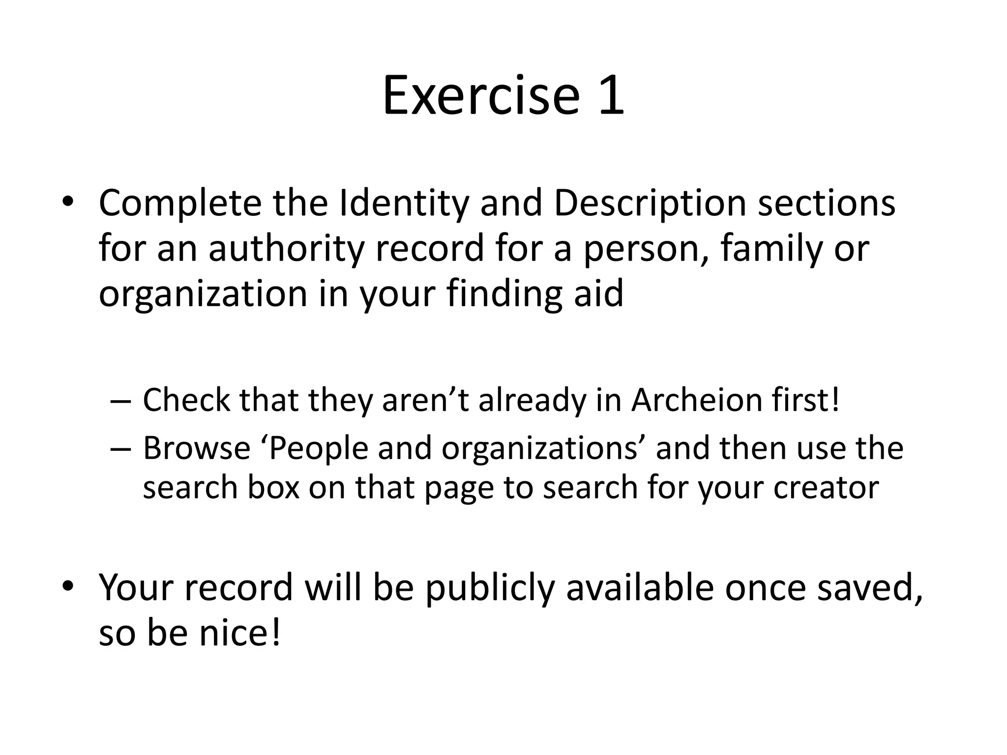Exercise 1
• Complete the Identity and Description sections
for an authority record for a person, family or
organization in your finding aid
– Check that they aren’t already in Archeion first!
– Browse ‘People and organizations’ and then use the
search box on that page to search for your creator

• Your record will be publicly available once saved,
so be nice!

 