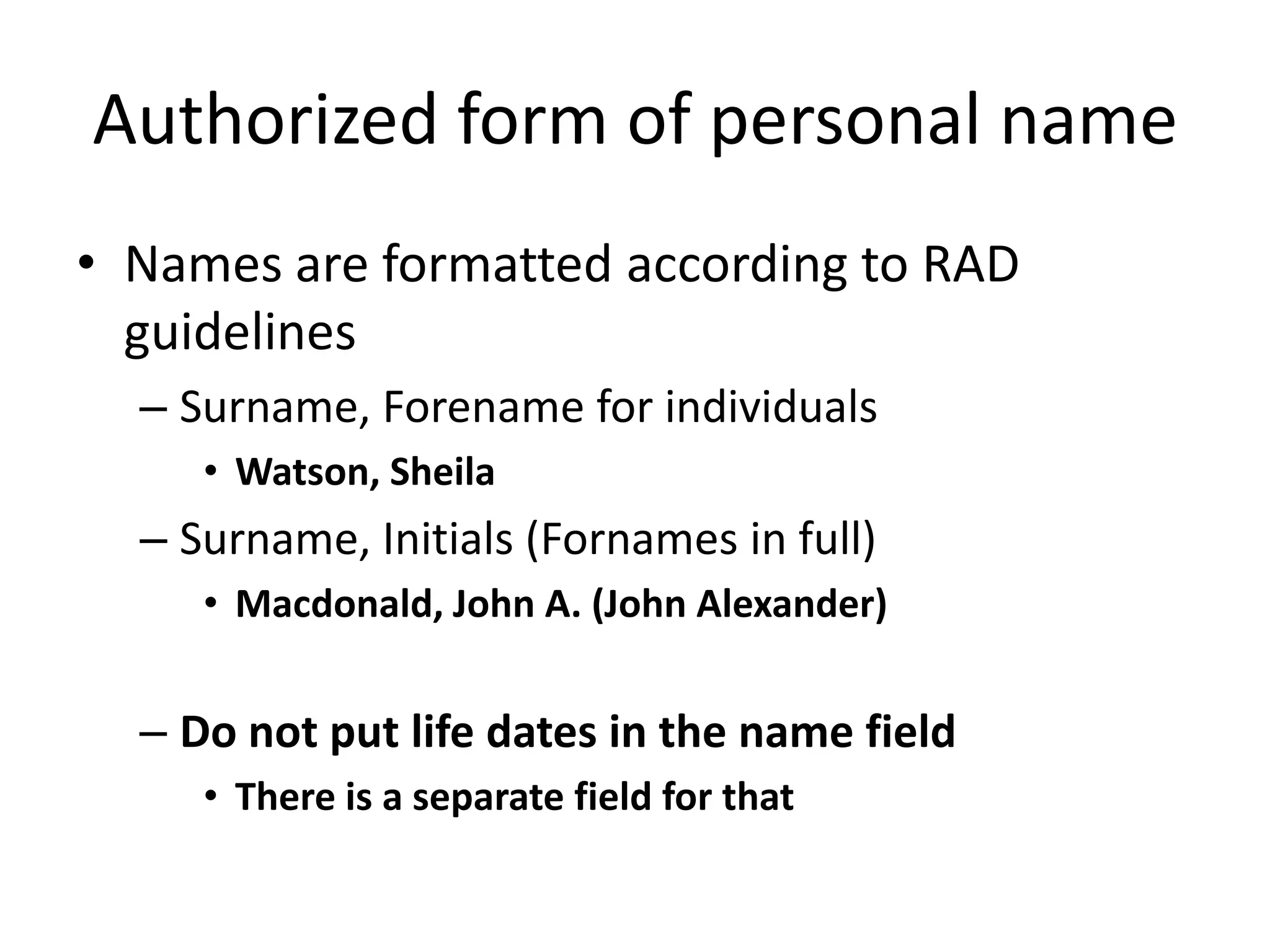 Authorized form of personal name
• Names are formatted according to RAD
guidelines
– Surname, Forename for individuals
• Watson, Sheila

– Surname, Initials (Fornames in full)
• Macdonald, John A. (John Alexander)

– Do not put life dates in the name field
• There is a separate field for that

 