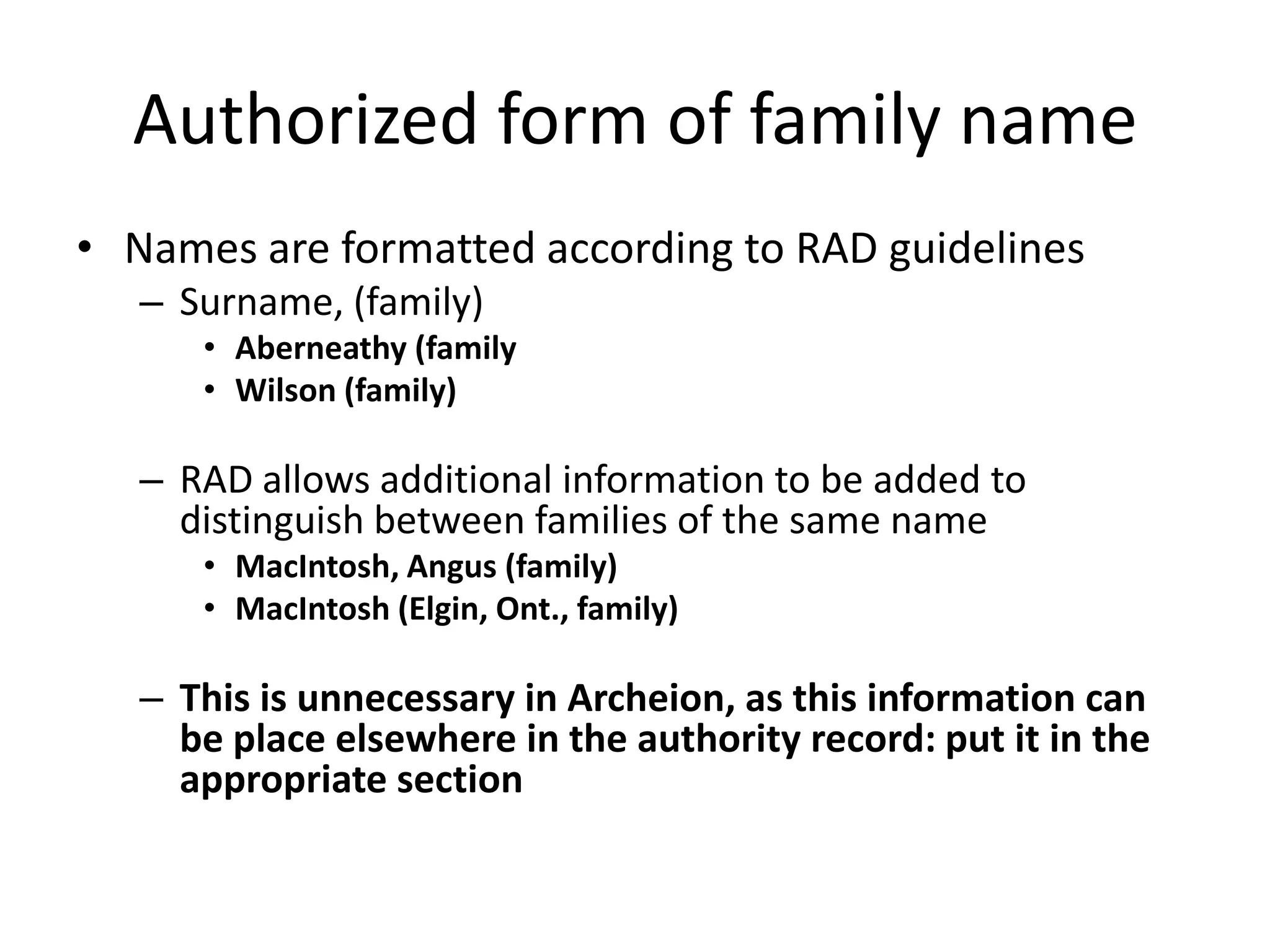Authorized form of family name
• Names are formatted according to RAD guidelines
– Surname, (family)
• Aberneathy (family
• Wilson (family)

– RAD allows additional information to be added to
distinguish between families of the same name
• MacIntosh, Angus (family)
• MacIntosh (Elgin, Ont., family)

– This is unnecessary in Archeion, as this information can
be place elsewhere in the authority record: put it in the
appropriate section

 