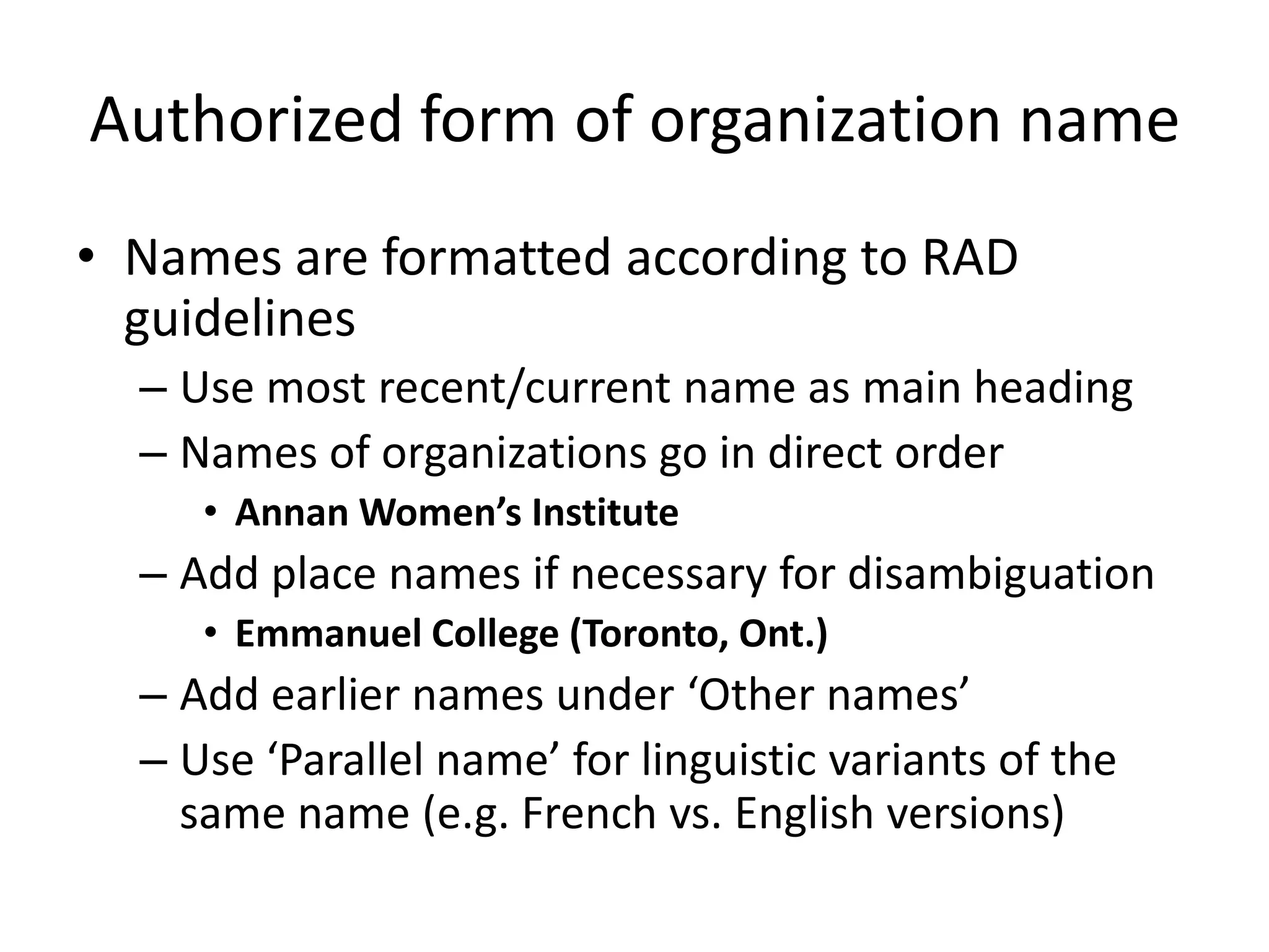 Authorized form of organization name
• Names are formatted according to RAD
guidelines
– Use most recent/current name as main heading
– Names of organizations go in direct order
• Annan Women’s Institute

– Add place names if necessary for disambiguation
• Emmanuel College (Toronto, Ont.)

– Add earlier names under ‘Other names’
– Use ‘Parallel name’ for linguistic variants of the
same name (e.g. French vs. English versions)

 