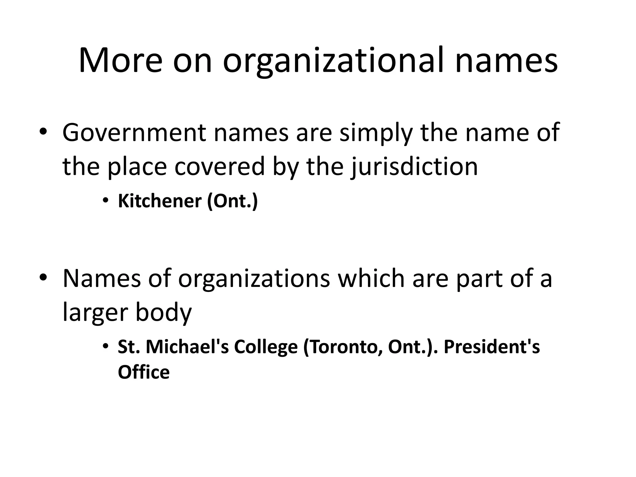 More on organizational names
• Government names are simply the name of
the place covered by the jurisdiction
• Kitchener (Ont.)

• Names of organizations which are part of a
larger body
• St. Michael's College (Toronto, Ont.). President's
Office

 