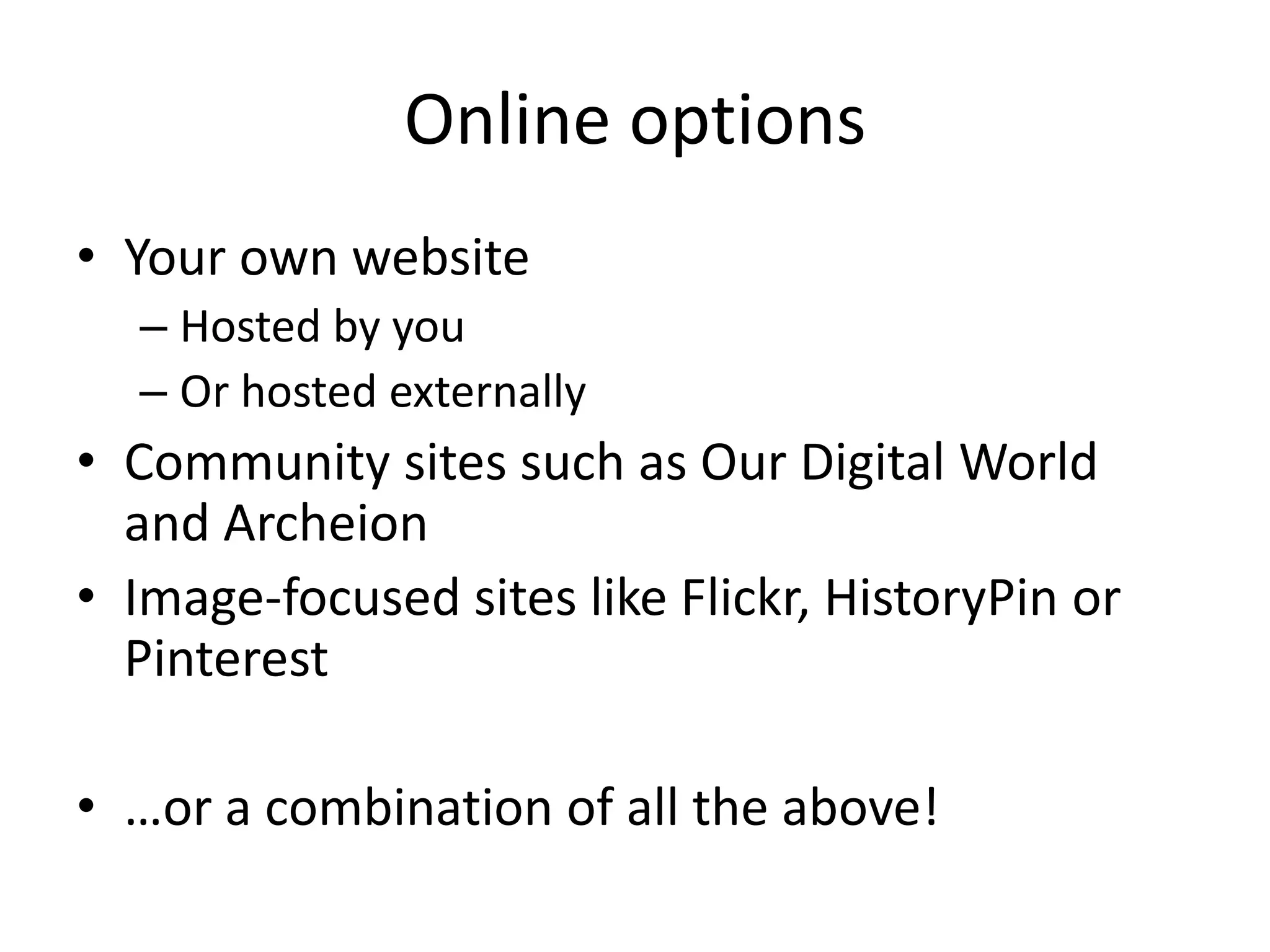 Online options
• Your own website
– Hosted by you
– Or hosted externally

• Community sites such as Our Digital World
and Archeion
• Image-focused sites like Flickr, HistoryPin or
Pinterest
• …or a combination of all the above!

 