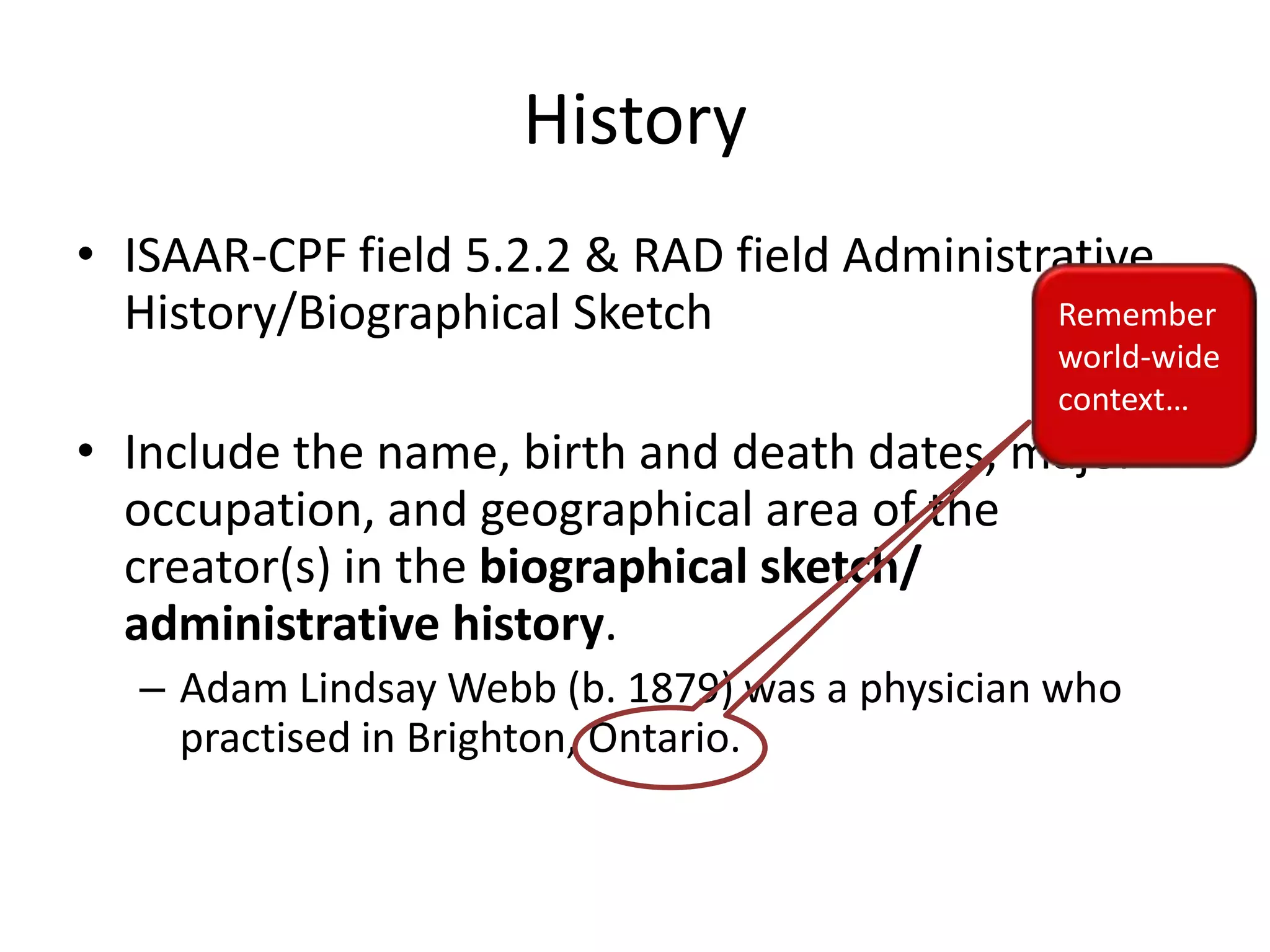 History
• ISAAR-CPF field 5.2.2 & RAD field Administrative
Remember
History/Biographical Sketch

world-wide
context…

• Include the name, birth and death dates, major
occupation, and geographical area of the
creator(s) in the biographical sketch/
administrative history.
– Adam Lindsay Webb (b. 1879) was a physician who
practised in Brighton, Ontario.

 