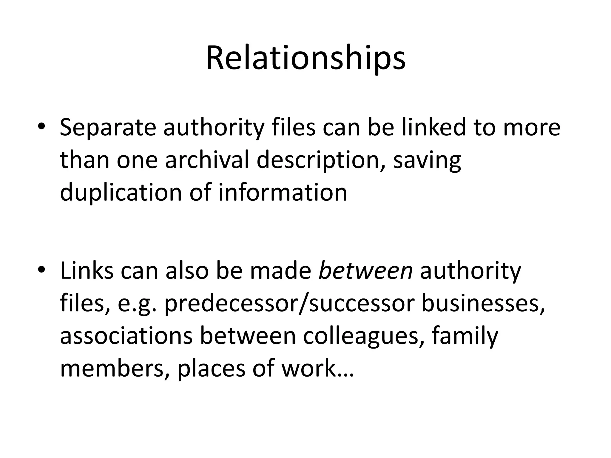 Relationships
• Separate authority files can be linked to more
than one archival description, saving
duplication of information

• Links can also be made between authority
files, e.g. predecessor/successor businesses,
associations between colleagues, family
members, places of work…

 