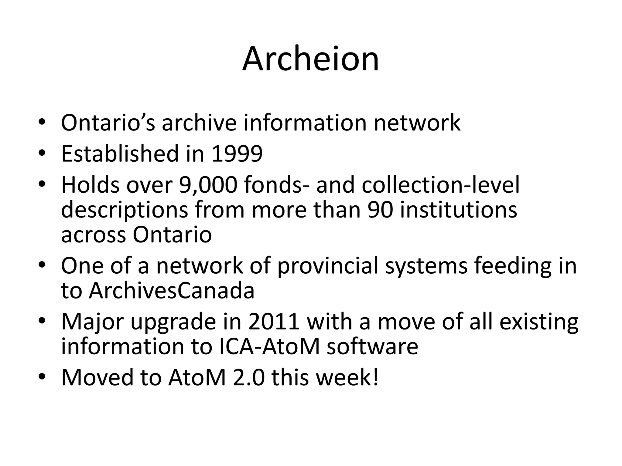 Archeion
• Ontario’s archive information network
• Established in 1999
• Holds over 9,000 fonds- and collection-level
descriptions from more than 90 institutions
across Ontario
• One of a network of provincial systems feeding in
to ArchivesCanada
• Major upgrade in 2011 with a move of all existing
information to ICA-AtoM software
• Moved to AtoM 2.0 this week!

 