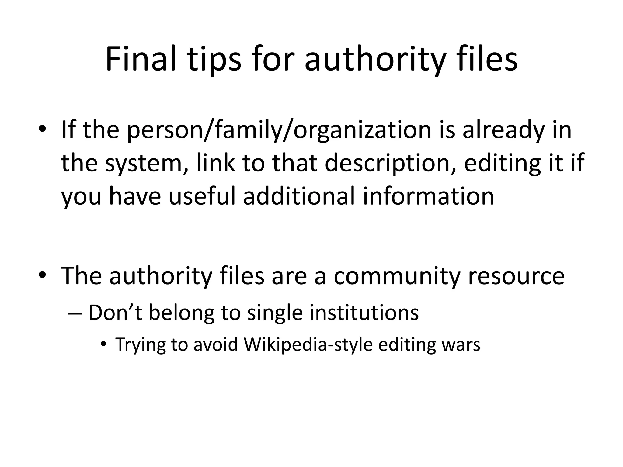 Final tips for authority files
• If the person/family/organization is already in
the system, link to that description, editing it if
you have useful additional information

• The authority files are a community resource
– Don’t belong to single institutions
• Trying to avoid Wikipedia-style editing wars

 