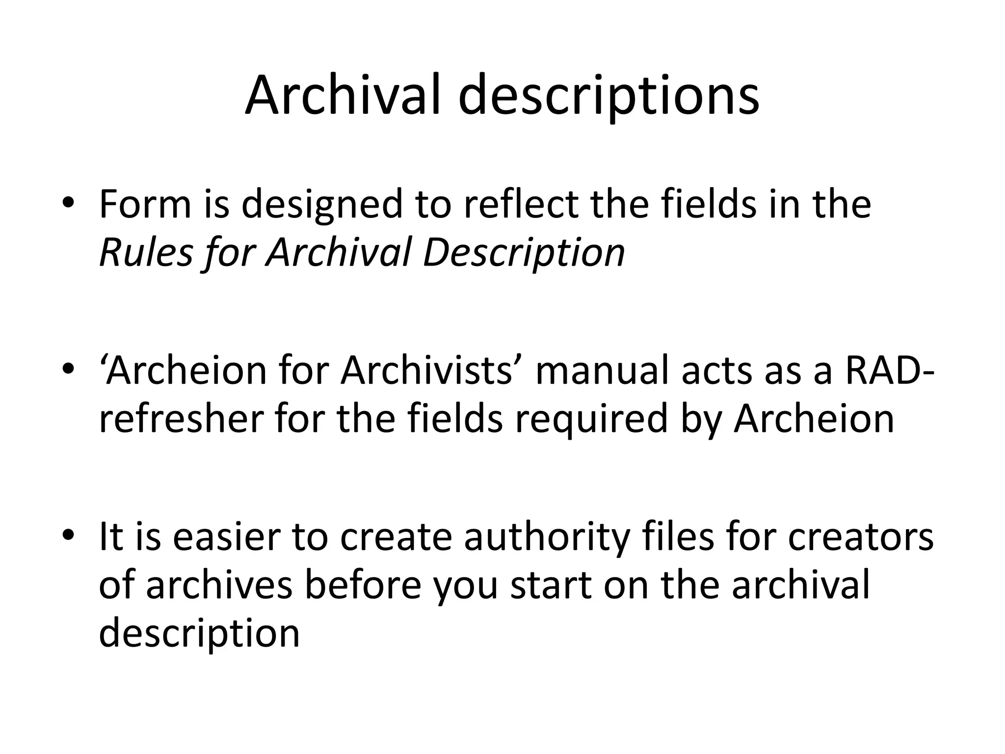 Archival descriptions
• Form is designed to reflect the fields in the
Rules for Archival Description
• ‘Archeion for Archivists’ manual acts as a RADrefresher for the fields required by Archeion
• It is easier to create authority files for creators
of archives before you start on the archival
description

 
