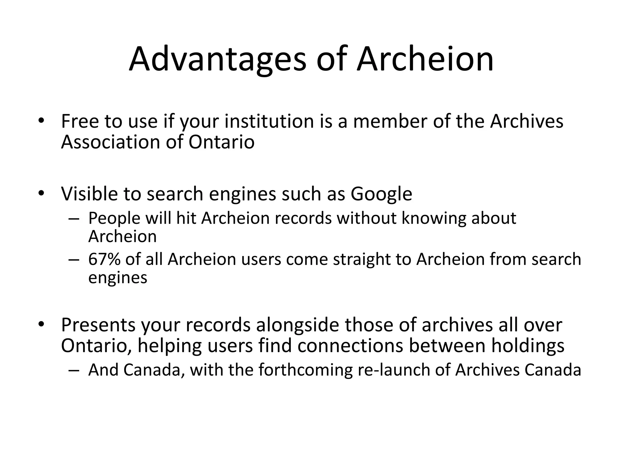 Advantages of Archeion
• Free to use if your institution is a member of the Archives
Association of Ontario
• Visible to search engines such as Google
– People will hit Archeion records without knowing about
Archeion
– 67% of all Archeion users come straight to Archeion from search
engines

• Presents your records alongside those of archives all over
Ontario, helping users find connections between holdings
– And Canada, with the forthcoming re-launch of Archives Canada

 