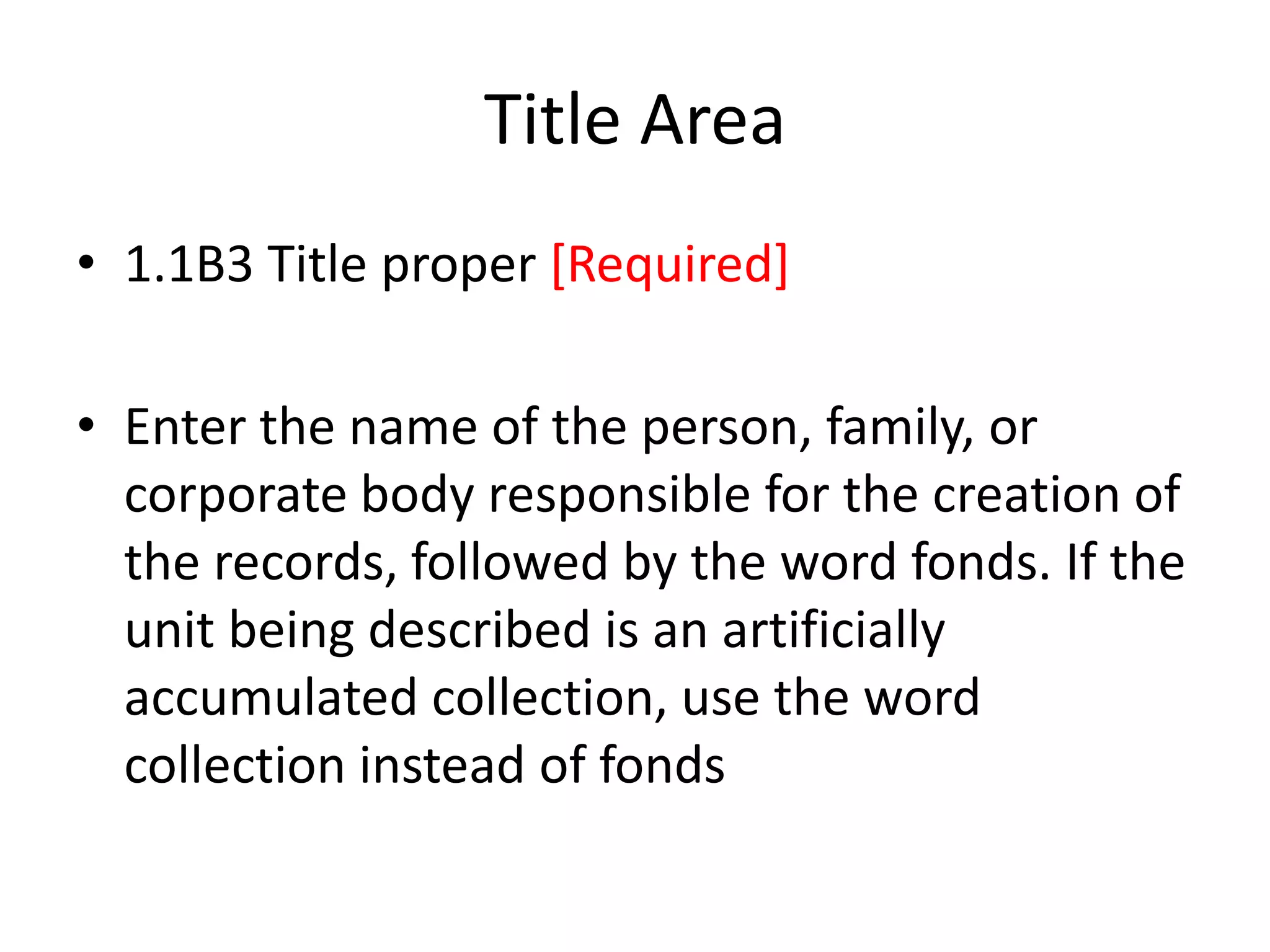 Title Area
• 1.1B3 Title proper [Required]
• Enter the name of the person, family, or
corporate body responsible for the creation of
the records, followed by the word fonds. If the
unit being described is an artificially
accumulated collection, use the word
collection instead of fonds

 