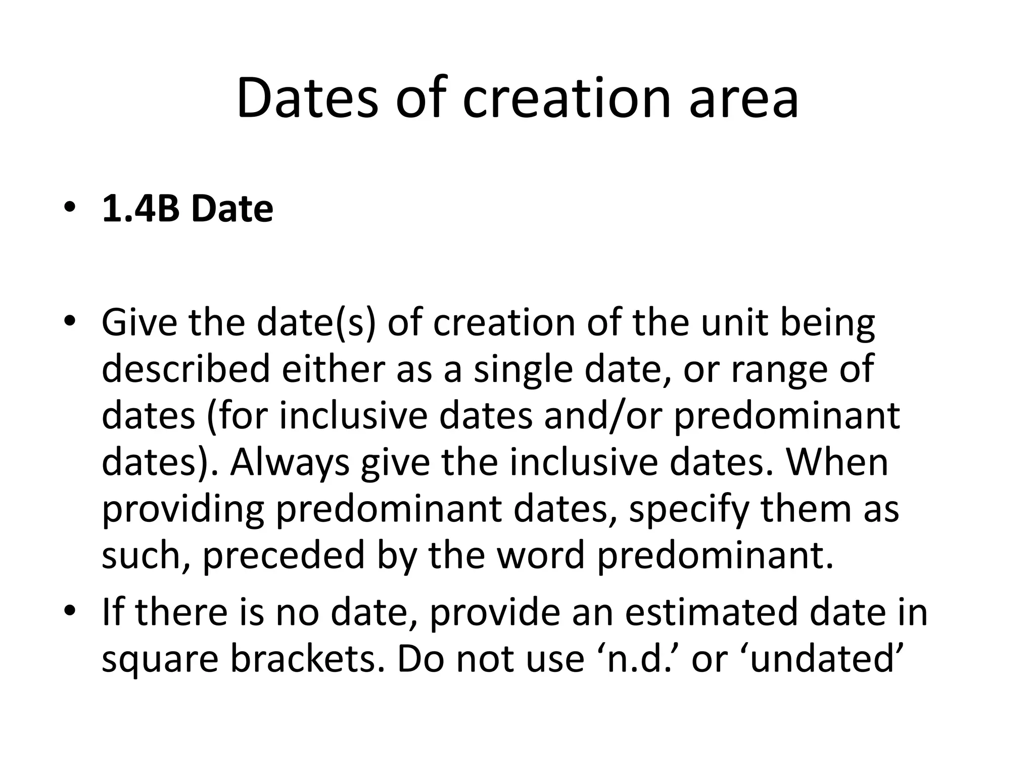 Dates of creation area
• 1.4B Date
• Give the date(s) of creation of the unit being
described either as a single date, or range of
dates (for inclusive dates and/or predominant
dates). Always give the inclusive dates. When
providing predominant dates, specify them as
such, preceded by the word predominant.
• If there is no date, provide an estimated date in
square brackets. Do not use ‘n.d.’ or ‘undated’

 