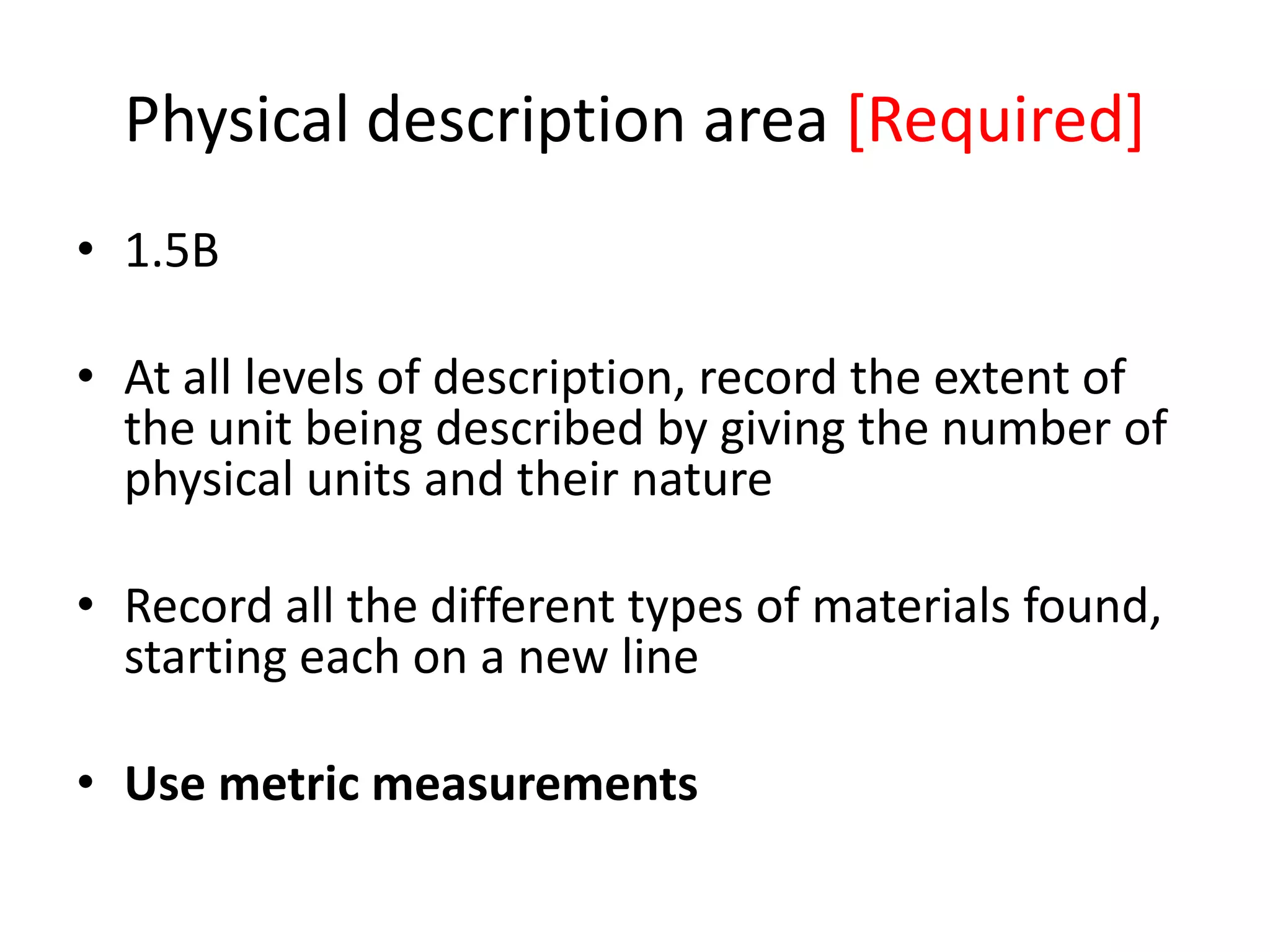 Physical description area [Required]
• 1.5B
• At all levels of description, record the extent of
the unit being described by giving the number of
physical units and their nature
• Record all the different types of materials found,
starting each on a new line
• Use metric measurements

 