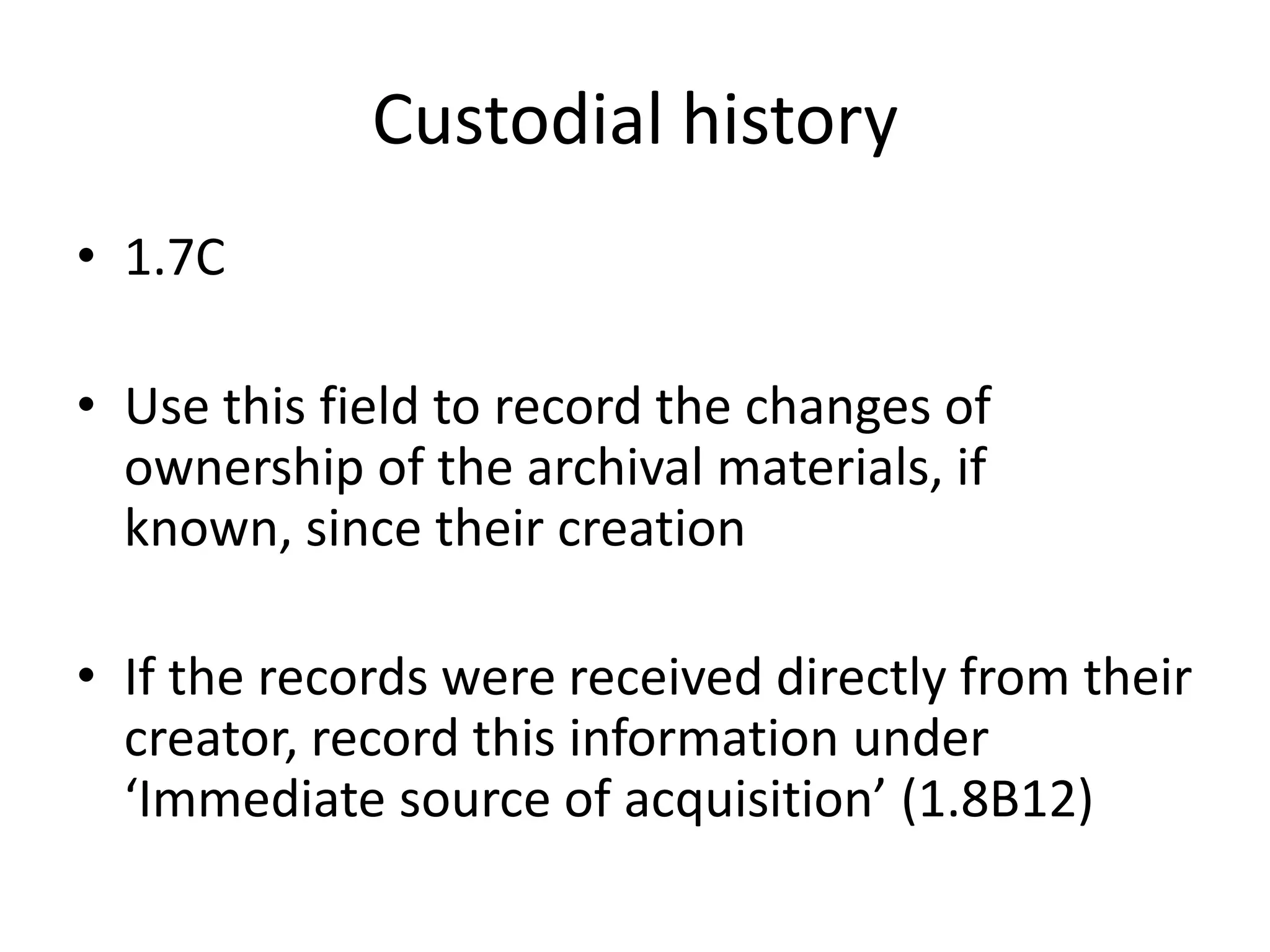 Custodial history
• 1.7C
• Use this field to record the changes of
ownership of the archival materials, if
known, since their creation
• If the records were received directly from their
creator, record this information under
‘Immediate source of acquisition’ (1.8B12)

 