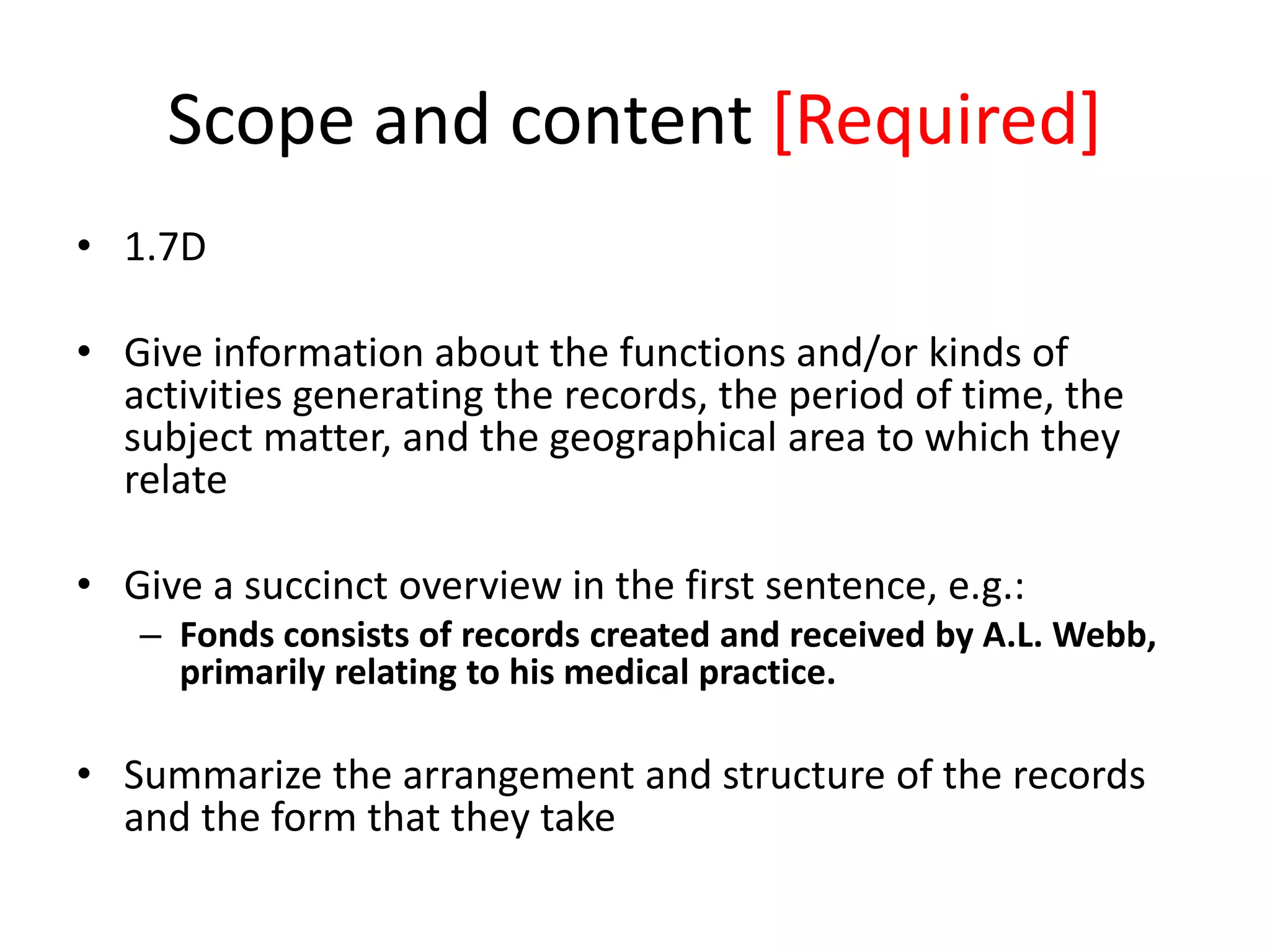 Scope and content [Required]
• 1.7D
• Give information about the functions and/or kinds of
activities generating the records, the period of time, the
subject matter, and the geographical area to which they
relate
• Give a succinct overview in the first sentence, e.g.:
– Fonds consists of records created and received by A.L. Webb,
primarily relating to his medical practice.

• Summarize the arrangement and structure of the records
and the form that they take

 