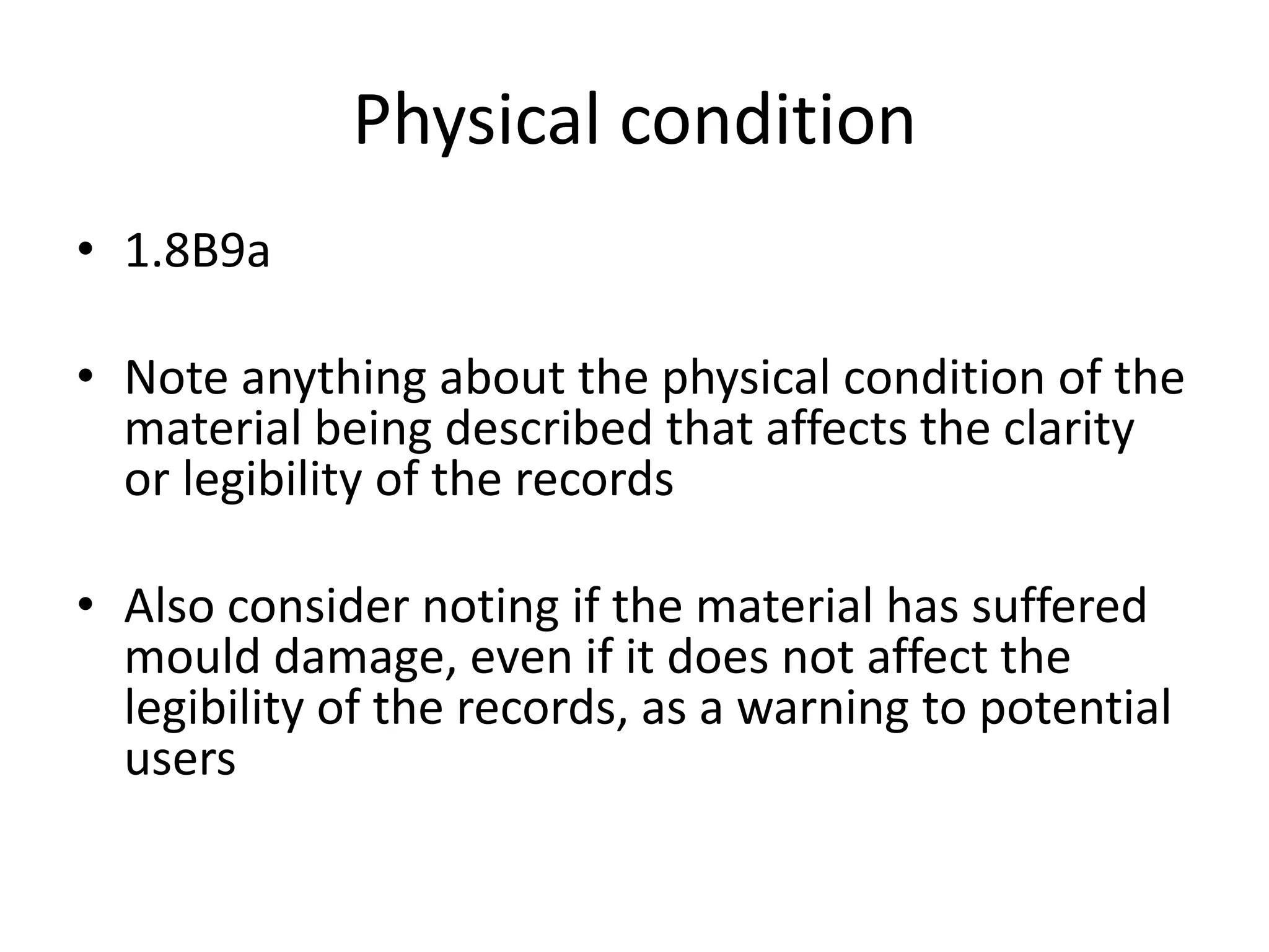 Physical condition
• 1.8B9a
• Note anything about the physical condition of the
material being described that affects the clarity
or legibility of the records
• Also consider noting if the material has suffered
mould damage, even if it does not affect the
legibility of the records, as a warning to potential
users

 