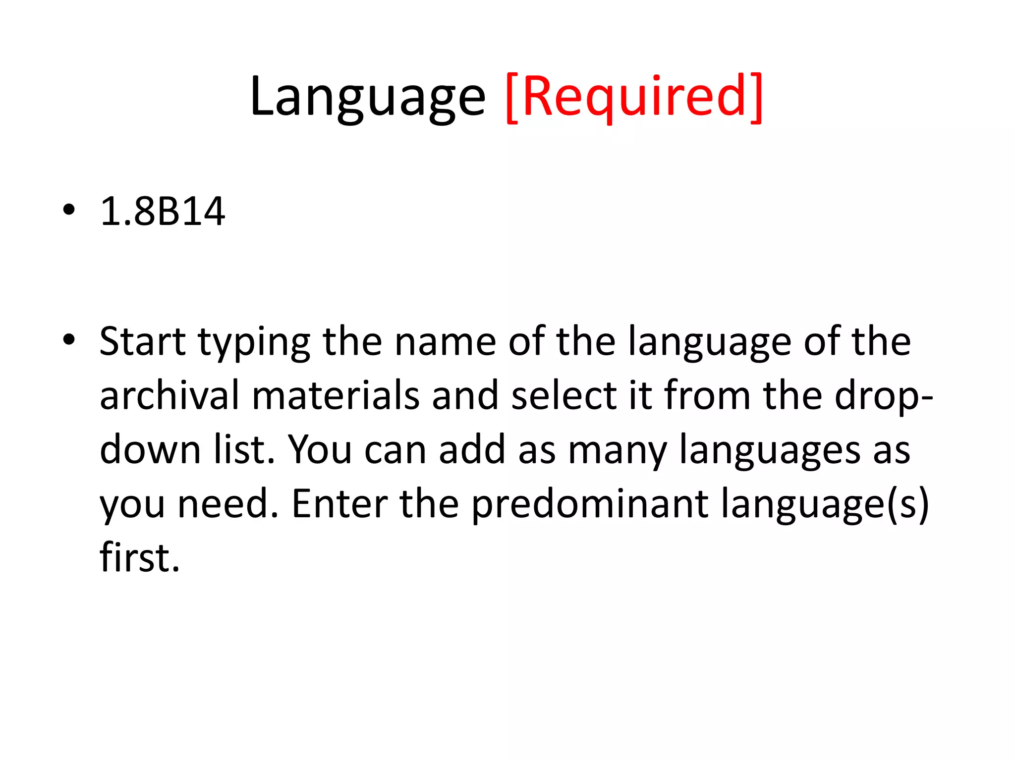 Language [Required]
• 1.8B14
• Start typing the name of the language of the
archival materials and select it from the dropdown list. You can add as many languages as
you need. Enter the predominant language(s)
first.

 