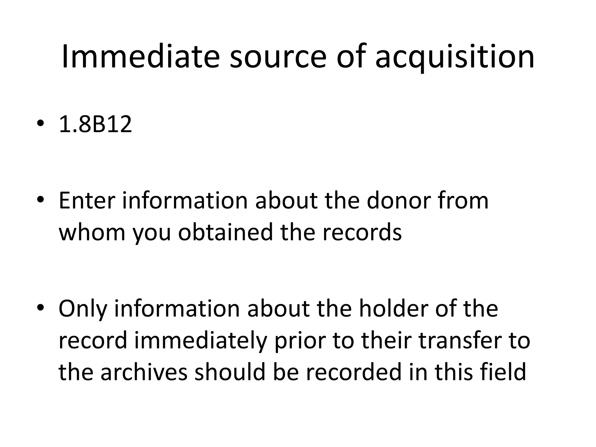 Immediate source of acquisition
• 1.8B12
• Enter information about the donor from
whom you obtained the records
• Only information about the holder of the
record immediately prior to their transfer to
the archives should be recorded in this field

 
