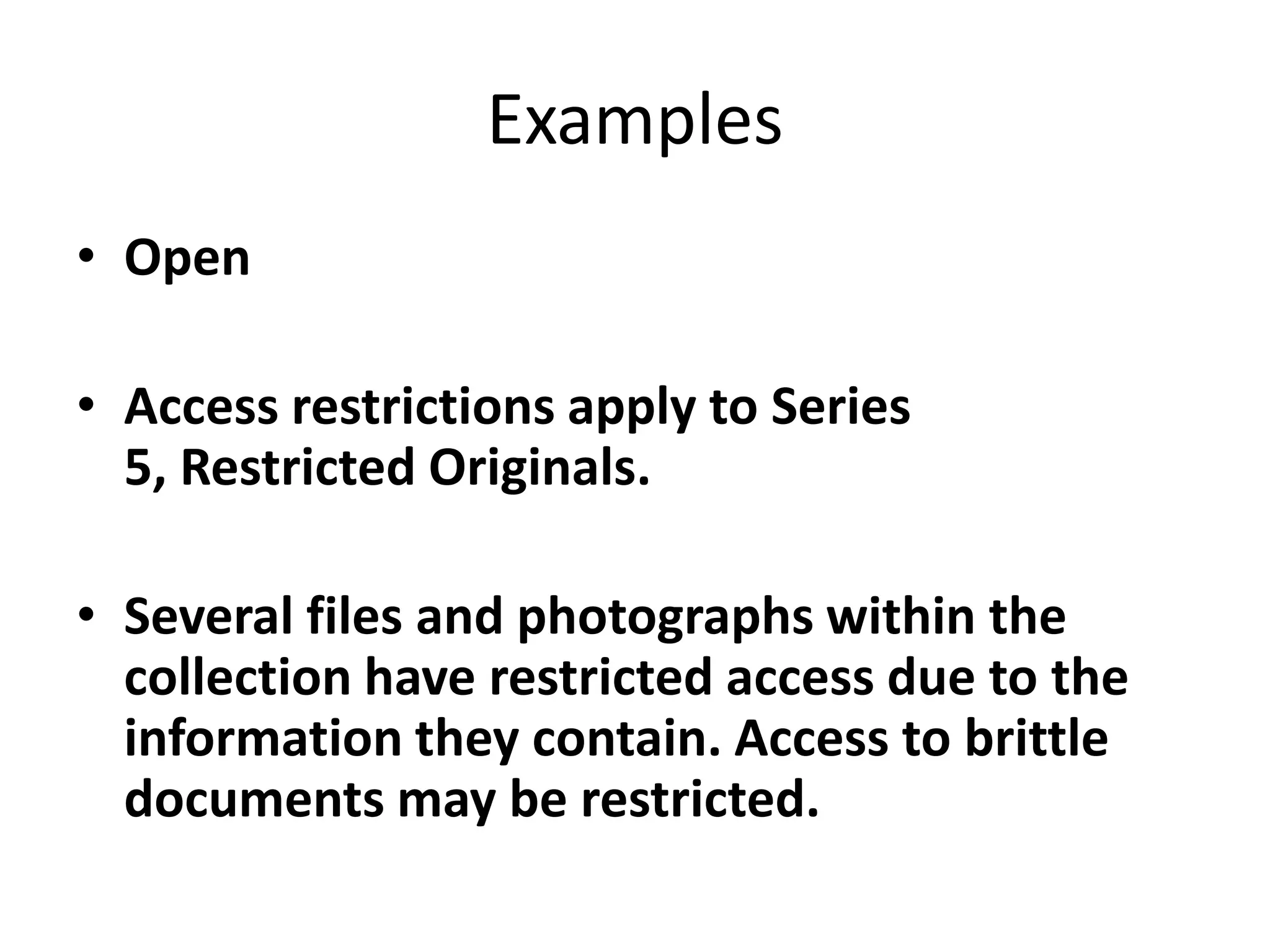 Examples
• Open
• Access restrictions apply to Series
5, Restricted Originals.
• Several files and photographs within the
collection have restricted access due to the
information they contain. Access to brittle
documents may be restricted.

 