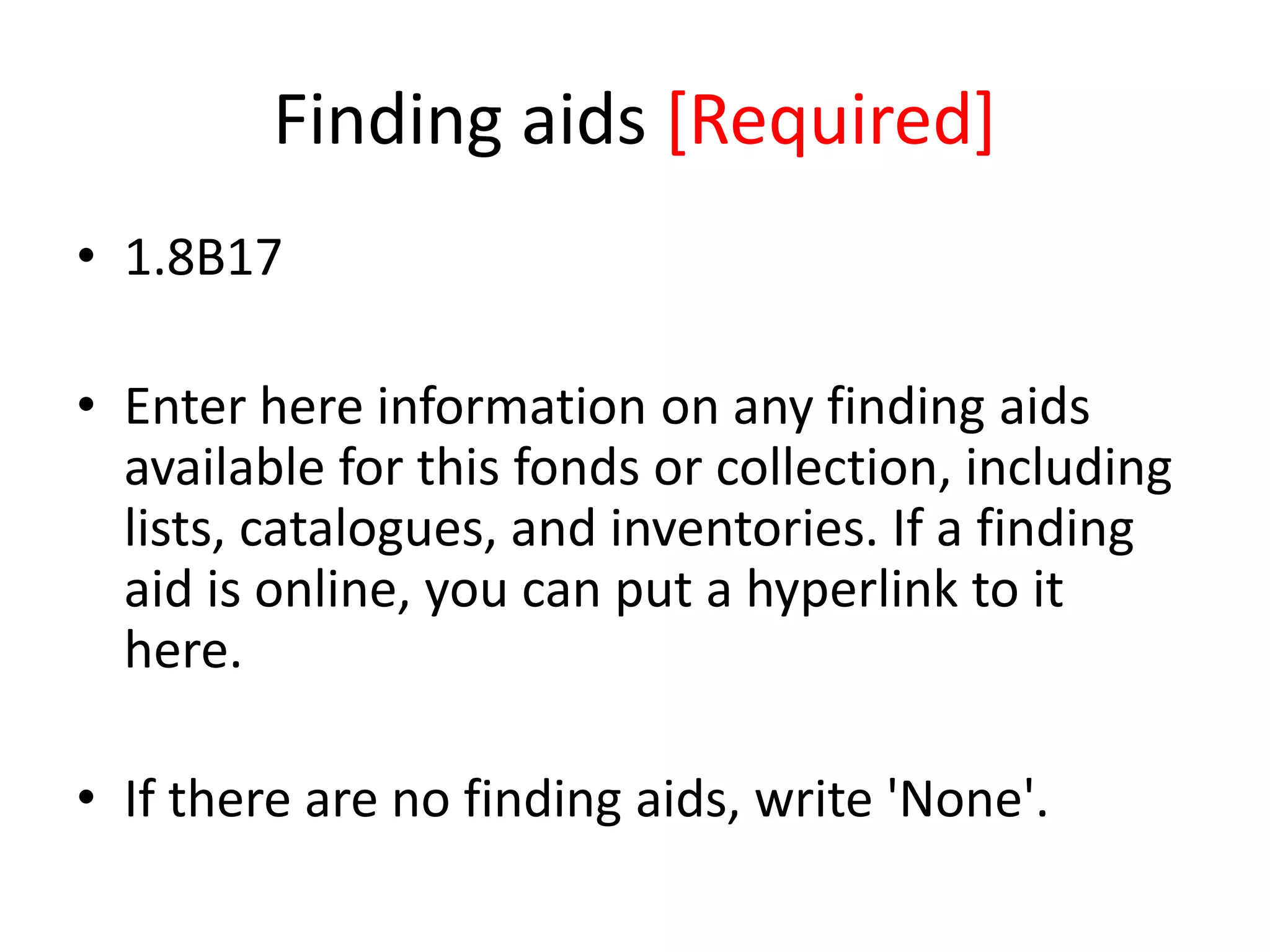 Finding aids [Required]
• 1.8B17
• Enter here information on any finding aids
available for this fonds or collection, including
lists, catalogues, and inventories. If a finding
aid is online, you can put a hyperlink to it
here.
• If there are no finding aids, write 'None'.

 